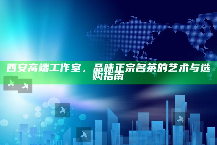品味西安高端工作室，名茶艺术与选购指南