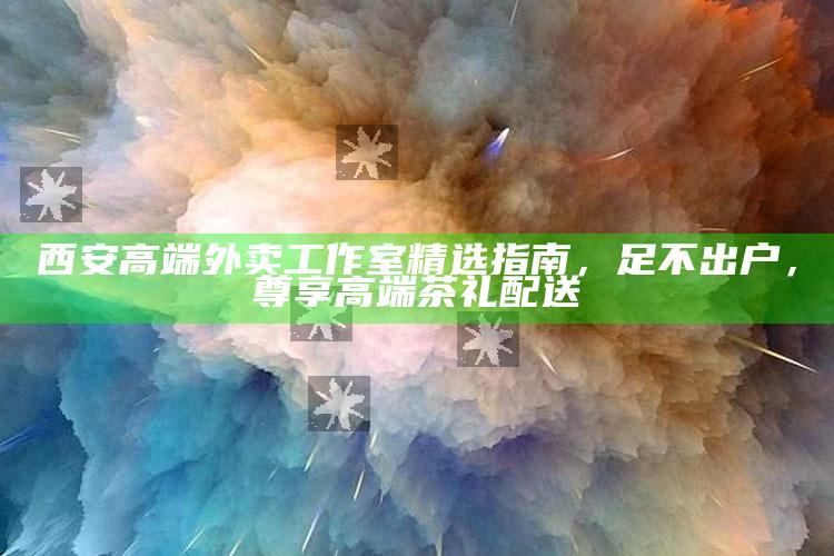 尊享西安高端茶礼，足不出户的奢华体验 —— 西安高端外卖工作室精选指南