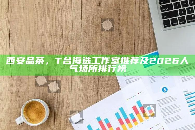 2026西安T台海选工作室品茶指南，揭秘人气场所排行榜