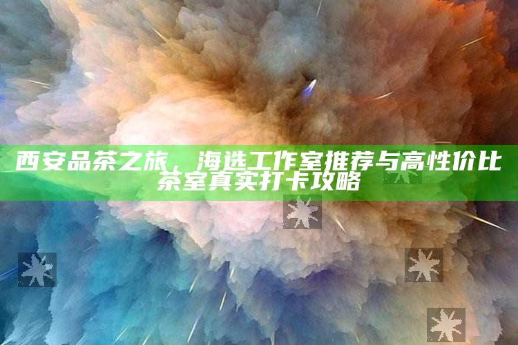 西安品茶之旅，海选工作室推荐与高性价比茶室真实打卡攻略